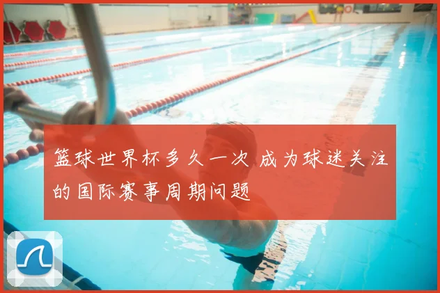 篮球世界杯多久一次 成为球迷关注的国际赛事周期问题