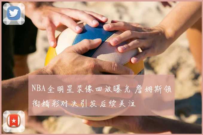 NBA全明星录像回放曝光 詹姆斯领衔精彩对决引发后续关注