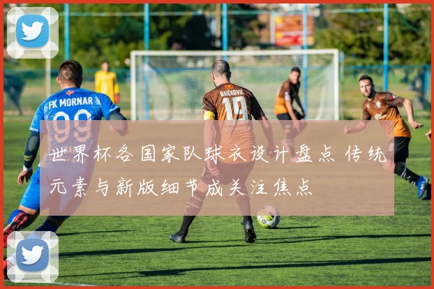 世界杯各国家队球衣设计盘点 传统元素与新版细节成关注焦点