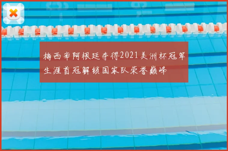 梅西率阿根廷夺得2021美洲杯冠军生涯首冠解锁国家队荣誉巅峰