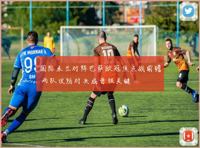 国际米兰对阵巴萨欧冠焦点战前瞻 两队攻防对决成晋级关键
