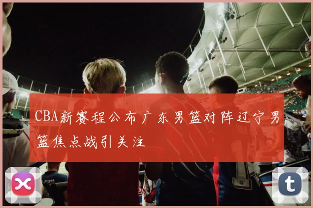 CBA新赛程公布广东男篮对阵辽宁男篮焦点战引关注