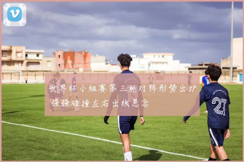 世界杯小组赛第三轮对阵形势出炉 强强碰撞左右出线悬念