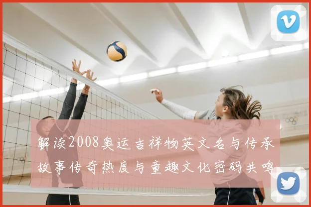 解读2008奥运吉祥物英文名与传承故事传奇热度与童趣文化密码共鸣