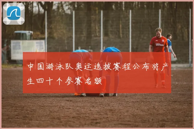 中国游泳队奥运选拔赛程公布将产生四十个参赛名额