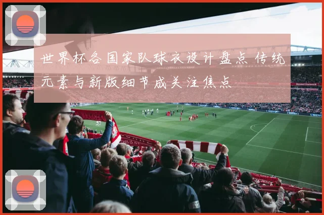 世界杯各国家队球衣设计盘点 传统元素与新版细节成关注焦点