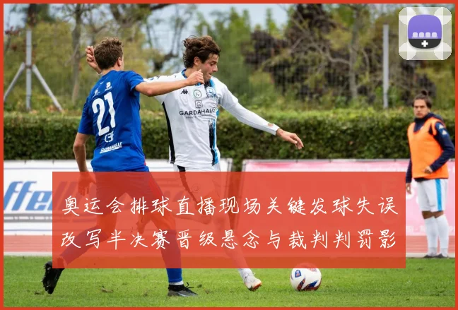 奥运会排球直播现场关键发球失误改写半决赛晋级悬念与裁判判罚影响赛果