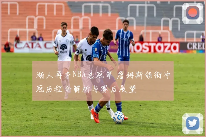 湖人再夺NBA总冠军 詹姆斯领衔冲冠历程全解析与赛后展望
