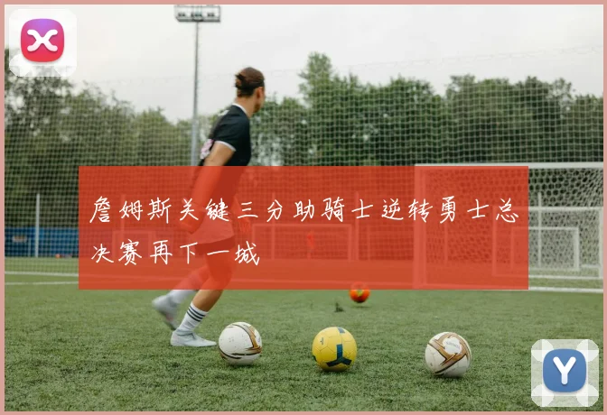 詹姆斯关键三分助骑士逆转勇士总决赛再下一城