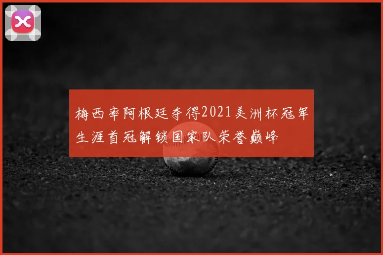 梅西率阿根廷夺得2021美洲杯冠军生涯首冠解锁国家队荣誉巅峰