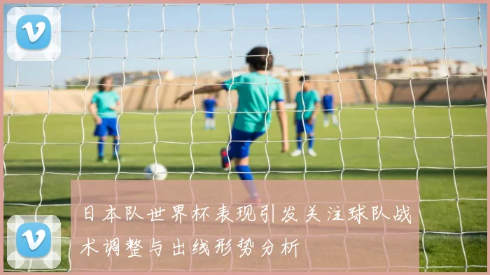 日本队世界杯表现引发关注球队战术调整与出线形势分析