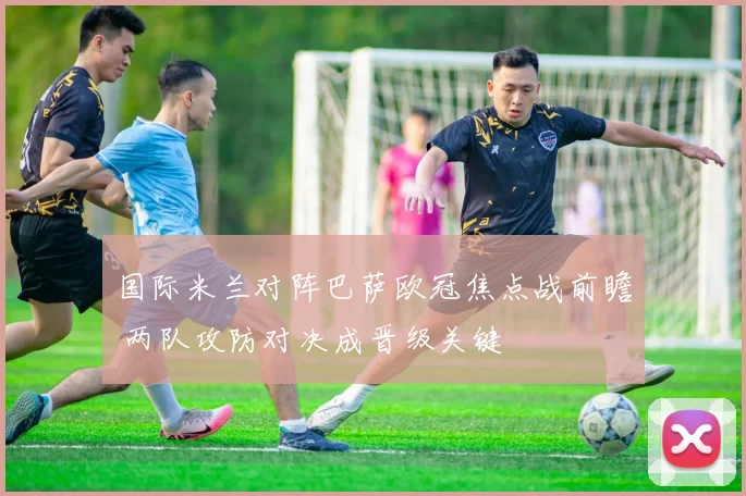 国际米兰对阵巴萨欧冠焦点战前瞻 两队攻防对决成晋级关键