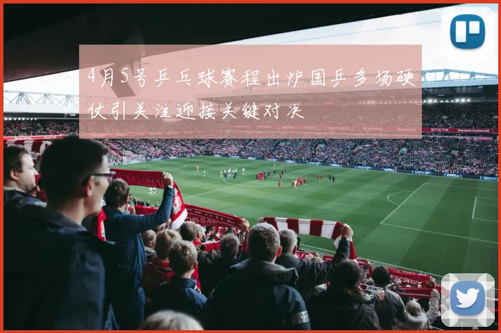 4月5号乒乓球赛程出炉国乒多场硬仗引关注迎接关键对决