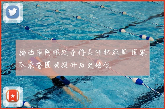 梅西率阿根廷夺得美洲杯冠军 国家队荣誉圆满提升历史地位