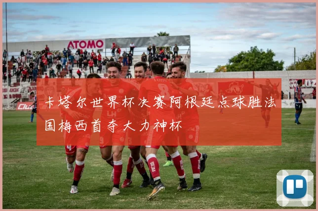 卡塔尔世界杯决赛阿根廷点球胜法国梅西首夺大力神杯