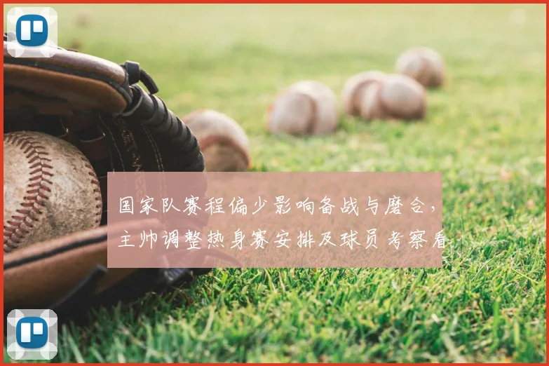 国家队赛程偏少影响备战与磨合，主帅调整热身赛安排及球员考察看点