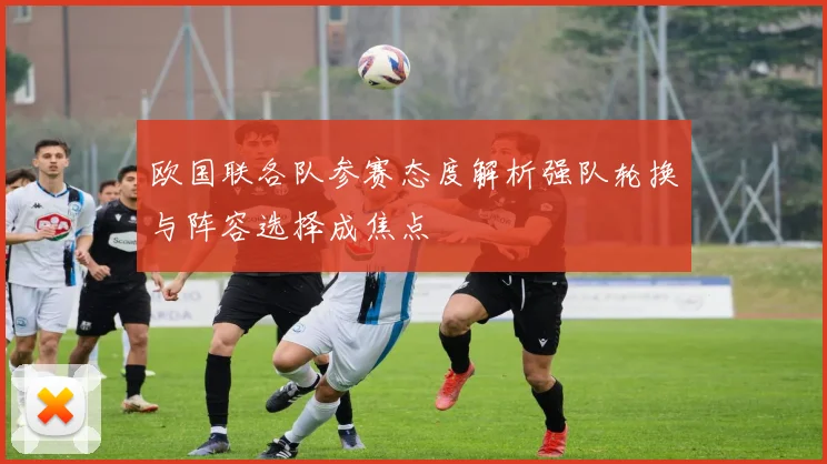 欧国联各队参赛态度解析强队轮换与阵容选择成焦点