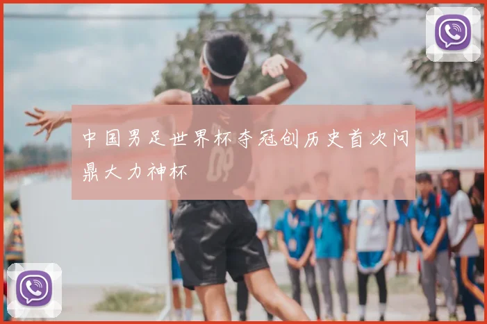 中国男足世界杯夺冠创历史首次问鼎大力神杯