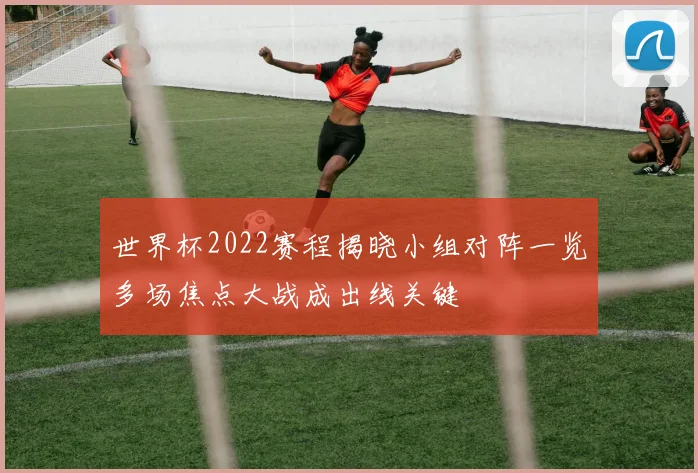 世界杯2022赛程揭晓小组对阵一览多场焦点大战成出线关键