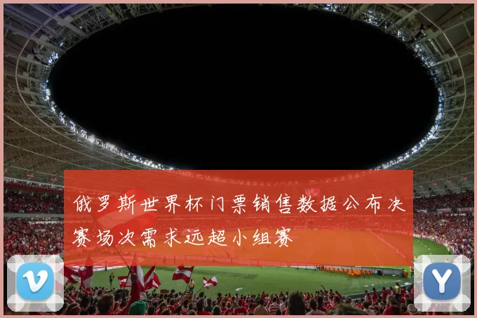 俄罗斯世界杯门票销售数据公布决赛场次需求远超小组赛