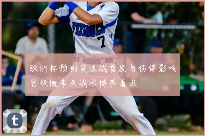 欧洲杯预测英法战首发与伤停影响晋级概率及战术博弈看点