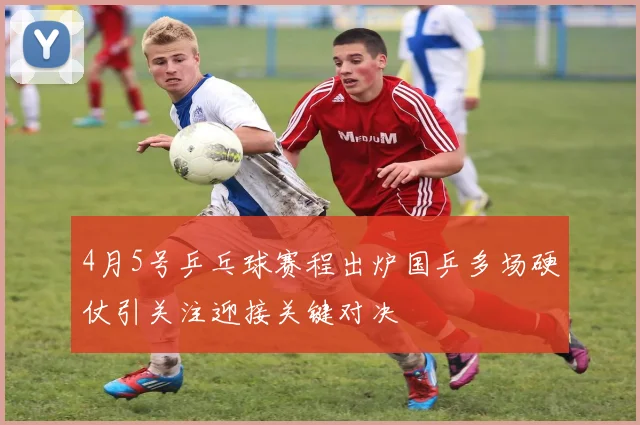 4月5号乒乓球赛程出炉国乒多场硬仗引关注迎接关键对决