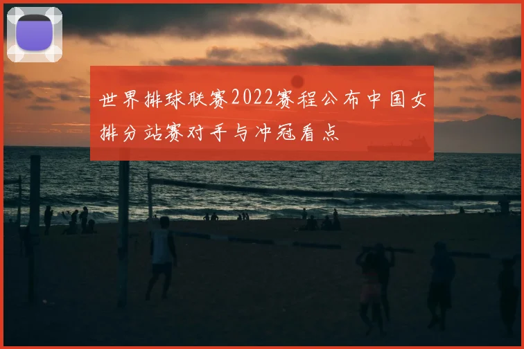 世界排球联赛2022赛程公布中国女排分站赛对手与冲冠看点
