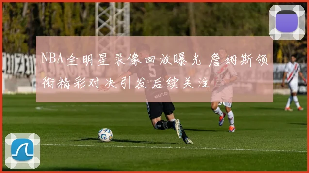 NBA全明星录像回放曝光 詹姆斯领衔精彩对决引发后续关注