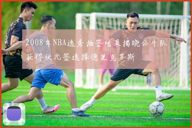 2008年NBA选秀抽签结果揭晓公牛队获得状元签选择德里克罗斯