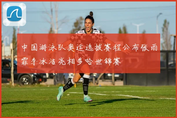 中国游泳队奥运选拔赛程公布张雨霏李冰洁亮相多哈世锦赛
