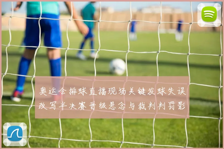 奥运会排球直播现场关键发球失误改写半决赛晋级悬念与裁判判罚影响赛果